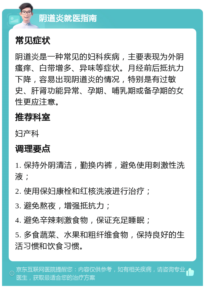 阴道炎就医指南 常见症状 阴道炎是一种常见的妇科疾病，主要表现为外阴瘙痒、白带增多、异味等症状。月经前后抵抗力下降，容易出现阴道炎的情况，特别是有过敏史、肝肾功能异常、孕期、哺乳期或备孕期的女性更应注意。 推荐科室 妇产科 调理要点 1. 保持外阴清洁，勤换内裤，避免使用刺激性洗液； 2. 使用保妇康栓和红核洗液进行治疗； 3. 避免熬夜，增强抵抗力； 4. 避免辛辣刺激食物，保证充足睡眠； 5. 多食蔬菜、水果和粗纤维食物，保持良好的生活习惯和饮食习惯。