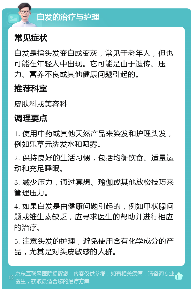 白发的治疗与护理 常见症状 白发是指头发变白或变灰，常见于老年人，但也可能在年轻人中出现。它可能是由于遗传、压力、营养不良或其他健康问题引起的。 推荐科室 皮肤科或美容科 调理要点 1. 使用中药或其他天然产品来染发和护理头发，例如乐草元洗发水和喷雾。 2. 保持良好的生活习惯，包括均衡饮食、适量运动和充足睡眠。 3. 减少压力，通过冥想、瑜伽或其他放松技巧来管理压力。 4. 如果白发是由健康问题引起的，例如甲状腺问题或维生素缺乏，应寻求医生的帮助并进行相应的治疗。 5. 注意头发的护理，避免使用含有化学成分的产品，尤其是对头皮敏感的人群。