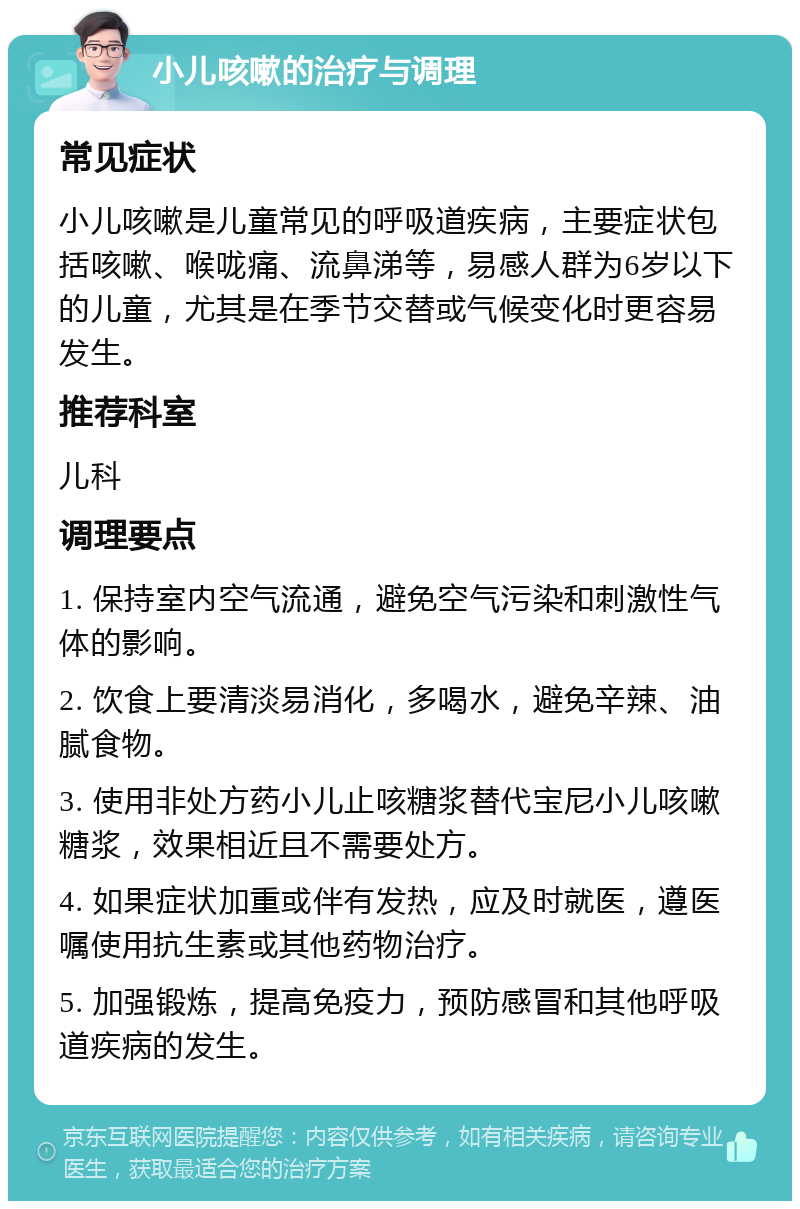 小儿咳嗽的治疗与调理 常见症状 小儿咳嗽是儿童常见的呼吸道疾病，主要症状包括咳嗽、喉咙痛、流鼻涕等，易感人群为6岁以下的儿童，尤其是在季节交替或气候变化时更容易发生。 推荐科室 儿科 调理要点 1. 保持室内空气流通，避免空气污染和刺激性气体的影响。 2. 饮食上要清淡易消化，多喝水，避免辛辣、油腻食物。 3. 使用非处方药小儿止咳糖浆替代宝尼小儿咳嗽糖浆，效果相近且不需要处方。 4. 如果症状加重或伴有发热，应及时就医，遵医嘱使用抗生素或其他药物治疗。 5. 加强锻炼，提高免疫力，预防感冒和其他呼吸道疾病的发生。