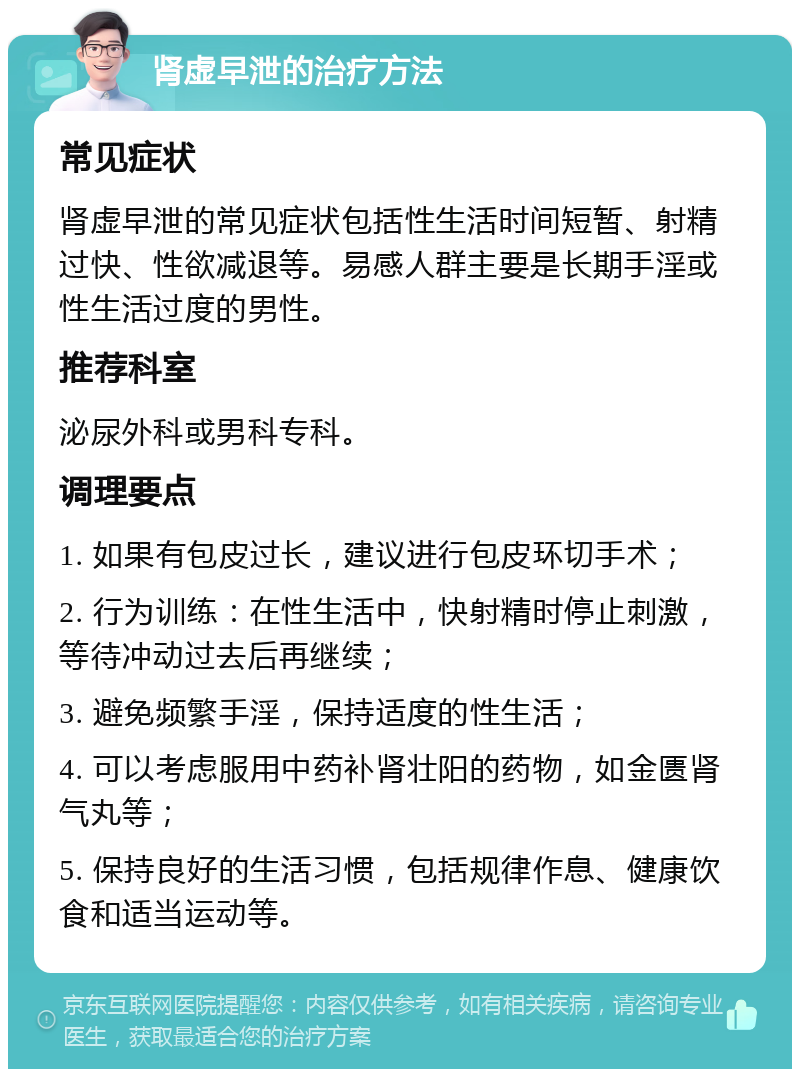 肾虚早泄的治疗方法 常见症状 肾虚早泄的常见症状包括性生活时间短暂、射精过快、性欲减退等。易感人群主要是长期手淫或性生活过度的男性。 推荐科室 泌尿外科或男科专科。 调理要点 1. 如果有包皮过长，建议进行包皮环切手术； 2. 行为训练：在性生活中，快射精时停止刺激，等待冲动过去后再继续； 3. 避免频繁手淫，保持适度的性生活； 4. 可以考虑服用中药补肾壮阳的药物，如金匮肾气丸等； 5. 保持良好的生活习惯，包括规律作息、健康饮食和适当运动等。