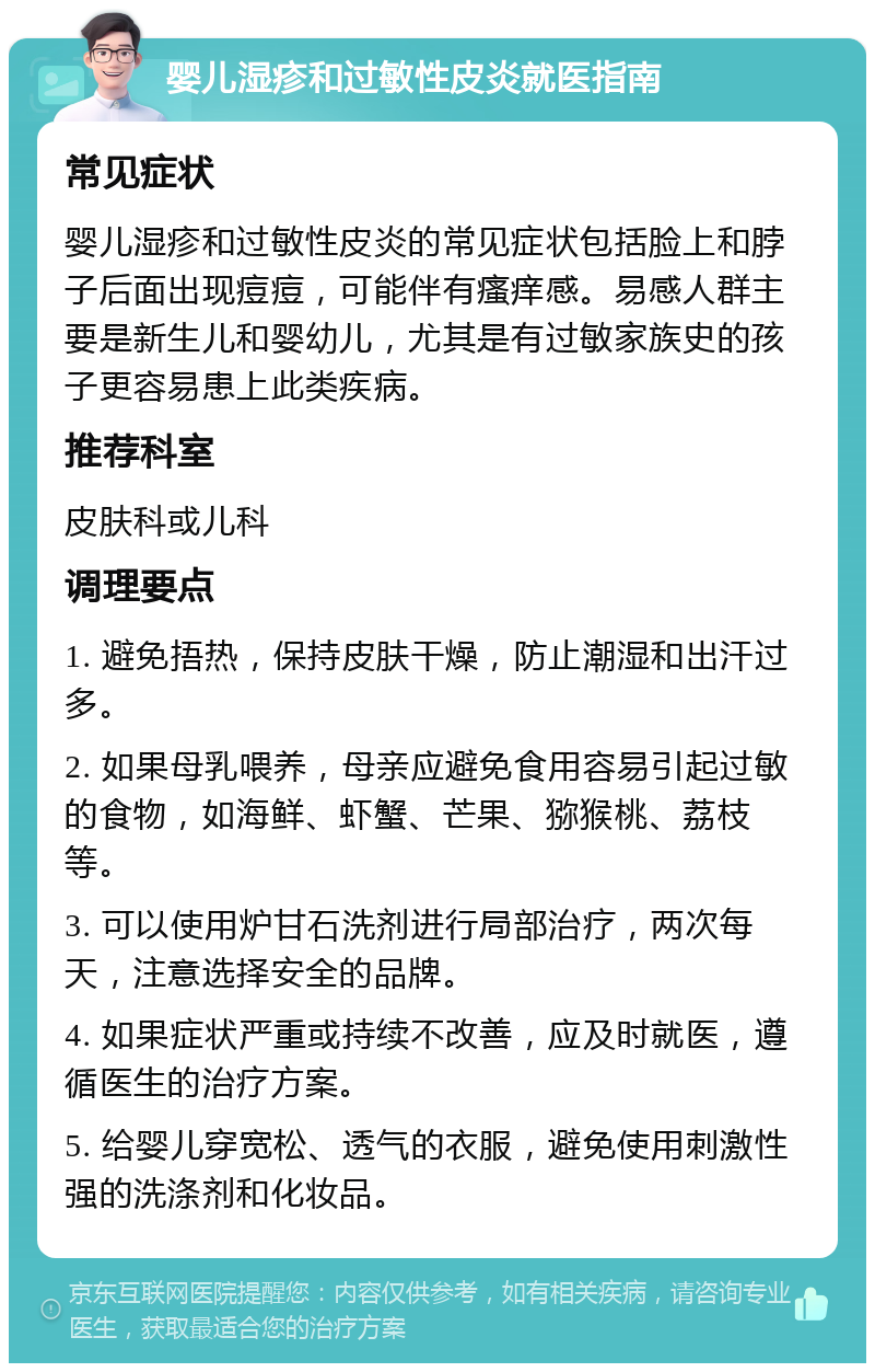 婴儿湿疹和过敏性皮炎就医指南 常见症状 婴儿湿疹和过敏性皮炎的常见症状包括脸上和脖子后面出现痘痘，可能伴有瘙痒感。易感人群主要是新生儿和婴幼儿，尤其是有过敏家族史的孩子更容易患上此类疾病。 推荐科室 皮肤科或儿科 调理要点 1. 避免捂热，保持皮肤干燥，防止潮湿和出汗过多。 2. 如果母乳喂养，母亲应避免食用容易引起过敏的食物，如海鲜、虾蟹、芒果、猕猴桃、荔枝等。 3. 可以使用炉甘石洗剂进行局部治疗，两次每天，注意选择安全的品牌。 4. 如果症状严重或持续不改善，应及时就医，遵循医生的治疗方案。 5. 给婴儿穿宽松、透气的衣服，避免使用刺激性强的洗涤剂和化妆品。