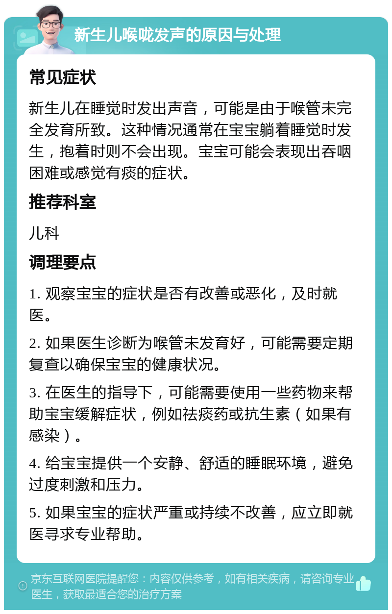 新生儿喉咙发声的原因与处理 常见症状 新生儿在睡觉时发出声音，可能是由于喉管未完全发育所致。这种情况通常在宝宝躺着睡觉时发生，抱着时则不会出现。宝宝可能会表现出吞咽困难或感觉有痰的症状。 推荐科室 儿科 调理要点 1. 观察宝宝的症状是否有改善或恶化，及时就医。 2. 如果医生诊断为喉管未发育好，可能需要定期复查以确保宝宝的健康状况。 3. 在医生的指导下，可能需要使用一些药物来帮助宝宝缓解症状，例如祛痰药或抗生素（如果有感染）。 4. 给宝宝提供一个安静、舒适的睡眠环境，避免过度刺激和压力。 5. 如果宝宝的症状严重或持续不改善，应立即就医寻求专业帮助。