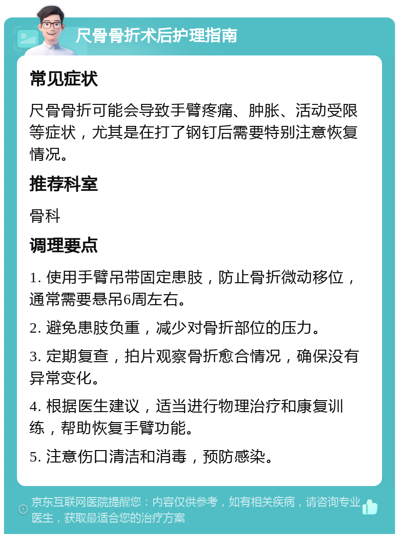 尺骨骨折术后护理指南 常见症状 尺骨骨折可能会导致手臂疼痛、肿胀、活动受限等症状，尤其是在打了钢钉后需要特别注意恢复情况。 推荐科室 骨科 调理要点 1. 使用手臂吊带固定患肢，防止骨折微动移位，通常需要悬吊6周左右。 2. 避免患肢负重，减少对骨折部位的压力。 3. 定期复查，拍片观察骨折愈合情况，确保没有异常变化。 4. 根据医生建议，适当进行物理治疗和康复训练，帮助恢复手臂功能。 5. 注意伤口清洁和消毒，预防感染。