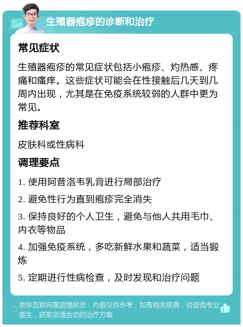 生殖器疱疹的诊断和治疗 常见症状 生殖器疱疹的常见症状包括小疱疹、灼热感、疼痛和瘙痒。这些症状可能会在性接触后几天到几周内出现，尤其是在免疫系统较弱的人群中更为常见。 推荐科室 皮肤科或性病科 调理要点 1. 使用阿昔洛韦乳膏进行局部治疗 2. 避免性行为直到疱疹完全消失 3. 保持良好的个人卫生，避免与他人共用毛巾、内衣等物品 4. 加强免疫系统，多吃新鲜水果和蔬菜，适当锻炼 5. 定期进行性病检查，及时发现和治疗问题