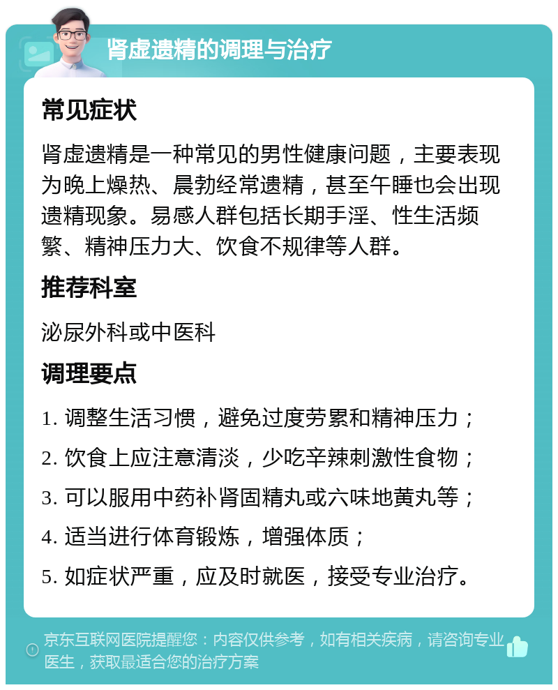 肾虚遗精的调理与治疗 常见症状 肾虚遗精是一种常见的男性健康问题，主要表现为晚上燥热、晨勃经常遗精，甚至午睡也会出现遗精现象。易感人群包括长期手淫、性生活频繁、精神压力大、饮食不规律等人群。 推荐科室 泌尿外科或中医科 调理要点 1. 调整生活习惯，避免过度劳累和精神压力； 2. 饮食上应注意清淡，少吃辛辣刺激性食物； 3. 可以服用中药补肾固精丸或六味地黄丸等； 4. 适当进行体育锻炼，增强体质； 5. 如症状严重，应及时就医，接受专业治疗。