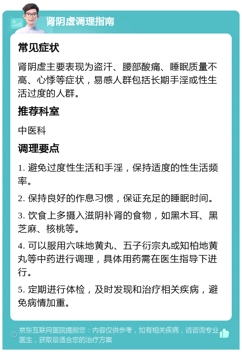 肾阴虚调理指南 常见症状 肾阴虚主要表现为盗汗、腰部酸痛、睡眠质量不高、心悸等症状，易感人群包括长期手淫或性生活过度的人群。 推荐科室 中医科 调理要点 1. 避免过度性生活和手淫，保持适度的性生活频率。 2. 保持良好的作息习惯，保证充足的睡眠时间。 3. 饮食上多摄入滋阴补肾的食物，如黑木耳、黑芝麻、核桃等。 4. 可以服用六味地黄丸、五子衍宗丸或知柏地黄丸等中药进行调理，具体用药需在医生指导下进行。 5. 定期进行体检，及时发现和治疗相关疾病，避免病情加重。