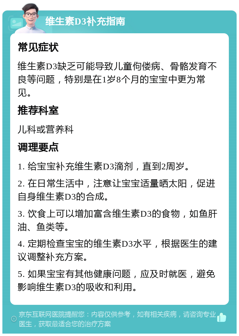 维生素D3补充指南 常见症状 维生素D3缺乏可能导致儿童佝偻病、骨骼发育不良等问题，特别是在1岁8个月的宝宝中更为常见。 推荐科室 儿科或营养科 调理要点 1. 给宝宝补充维生素D3滴剂，直到2周岁。 2. 在日常生活中，注意让宝宝适量晒太阳，促进自身维生素D3的合成。 3. 饮食上可以增加富含维生素D3的食物，如鱼肝油、鱼类等。 4. 定期检查宝宝的维生素D3水平，根据医生的建议调整补充方案。 5. 如果宝宝有其他健康问题，应及时就医，避免影响维生素D3的吸收和利用。