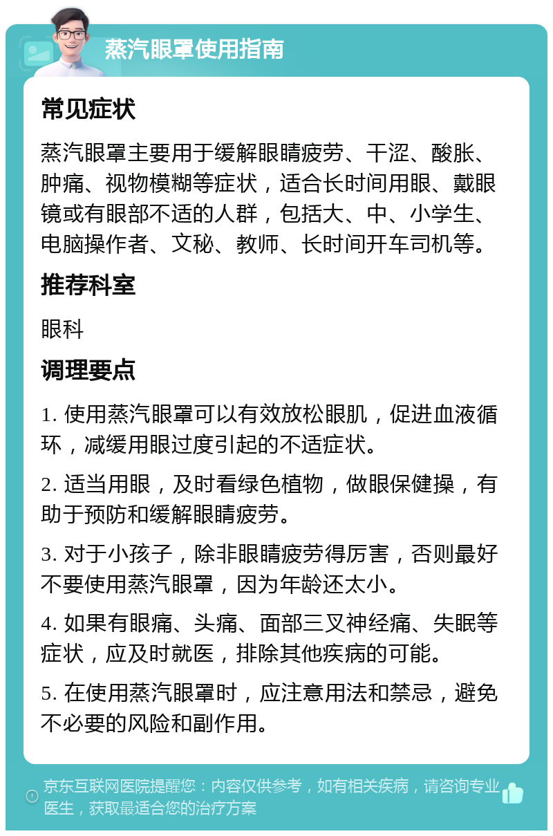 蒸汽眼罩使用指南 常见症状 蒸汽眼罩主要用于缓解眼睛疲劳、干涩、酸胀、肿痛、视物模糊等症状，适合长时间用眼、戴眼镜或有眼部不适的人群，包括大、中、小学生、电脑操作者、文秘、教师、长时间开车司机等。 推荐科室 眼科 调理要点 1. 使用蒸汽眼罩可以有效放松眼肌，促进血液循环，减缓用眼过度引起的不适症状。 2. 适当用眼，及时看绿色植物，做眼保健操，有助于预防和缓解眼睛疲劳。 3. 对于小孩子，除非眼睛疲劳得厉害，否则最好不要使用蒸汽眼罩，因为年龄还太小。 4. 如果有眼痛、头痛、面部三叉神经痛、失眠等症状，应及时就医，排除其他疾病的可能。 5. 在使用蒸汽眼罩时，应注意用法和禁忌，避免不必要的风险和副作用。