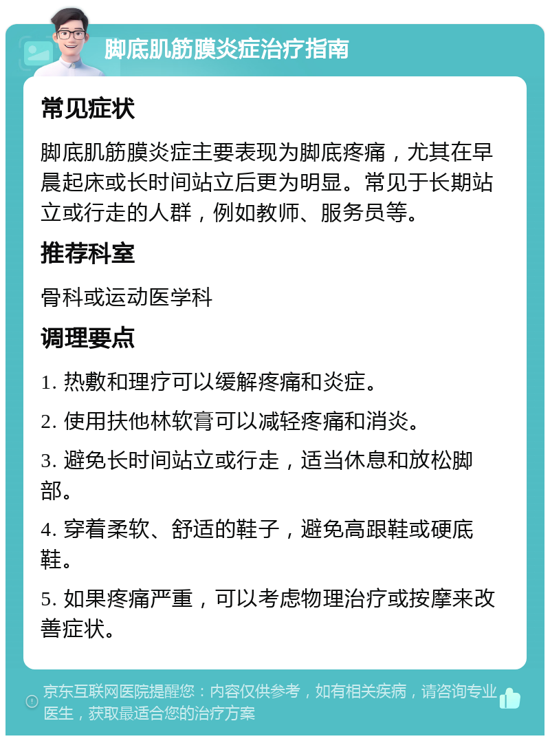 脚底肌筋膜炎症治疗指南 常见症状 脚底肌筋膜炎症主要表现为脚底疼痛，尤其在早晨起床或长时间站立后更为明显。常见于长期站立或行走的人群，例如教师、服务员等。 推荐科室 骨科或运动医学科 调理要点 1. 热敷和理疗可以缓解疼痛和炎症。 2. 使用扶他林软膏可以减轻疼痛和消炎。 3. 避免长时间站立或行走，适当休息和放松脚部。 4. 穿着柔软、舒适的鞋子，避免高跟鞋或硬底鞋。 5. 如果疼痛严重，可以考虑物理治疗或按摩来改善症状。