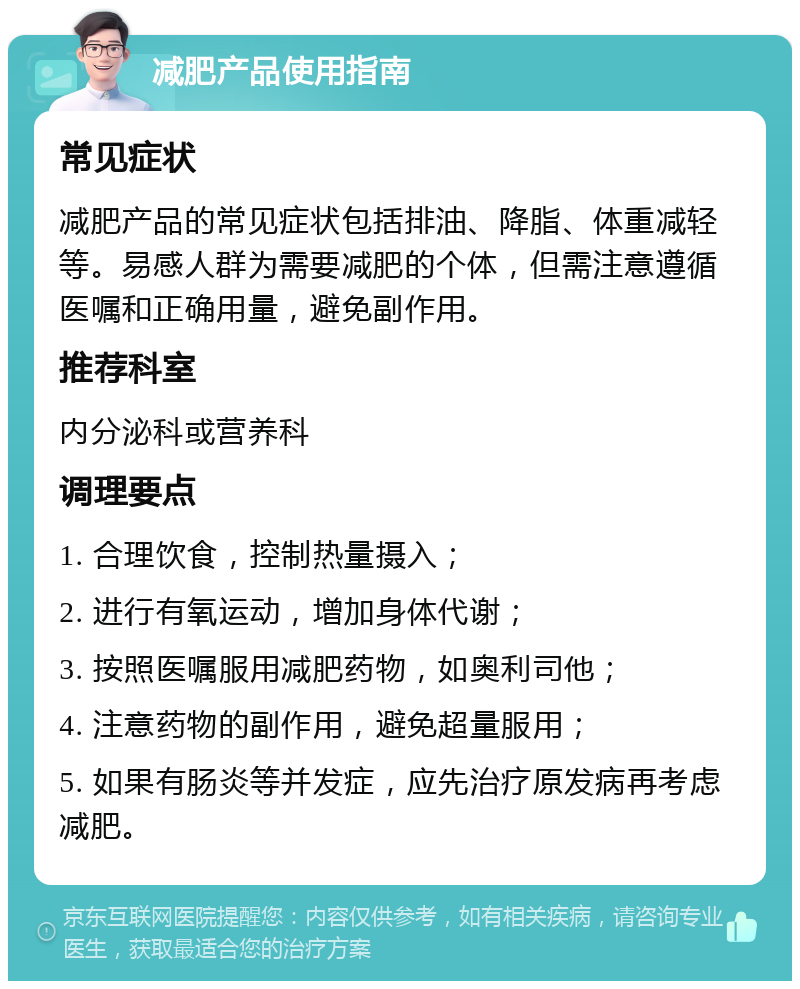 减肥产品使用指南 常见症状 减肥产品的常见症状包括排油、降脂、体重减轻等。易感人群为需要减肥的个体，但需注意遵循医嘱和正确用量，避免副作用。 推荐科室 内分泌科或营养科 调理要点 1. 合理饮食，控制热量摄入； 2. 进行有氧运动，增加身体代谢； 3. 按照医嘱服用减肥药物，如奥利司他； 4. 注意药物的副作用，避免超量服用； 5. 如果有肠炎等并发症，应先治疗原发病再考虑减肥。