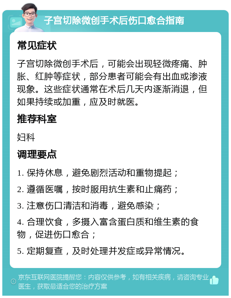 子宫切除微创手术后伤口愈合指南 常见症状 子宫切除微创手术后，可能会出现轻微疼痛、肿胀、红肿等症状，部分患者可能会有出血或渗液现象。这些症状通常在术后几天内逐渐消退，但如果持续或加重，应及时就医。 推荐科室 妇科 调理要点 1. 保持休息，避免剧烈活动和重物提起； 2. 遵循医嘱，按时服用抗生素和止痛药； 3. 注意伤口清洁和消毒，避免感染； 4. 合理饮食，多摄入富含蛋白质和维生素的食物，促进伤口愈合； 5. 定期复查，及时处理并发症或异常情况。