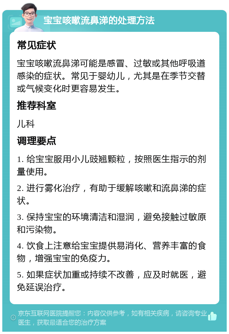 宝宝咳嗽流鼻涕的处理方法 常见症状 宝宝咳嗽流鼻涕可能是感冒、过敏或其他呼吸道感染的症状。常见于婴幼儿，尤其是在季节交替或气候变化时更容易发生。 推荐科室 儿科 调理要点 1. 给宝宝服用小儿豉翘颗粒，按照医生指示的剂量使用。 2. 进行雾化治疗，有助于缓解咳嗽和流鼻涕的症状。 3. 保持宝宝的环境清洁和湿润，避免接触过敏原和污染物。 4. 饮食上注意给宝宝提供易消化、营养丰富的食物，增强宝宝的免疫力。 5. 如果症状加重或持续不改善，应及时就医，避免延误治疗。