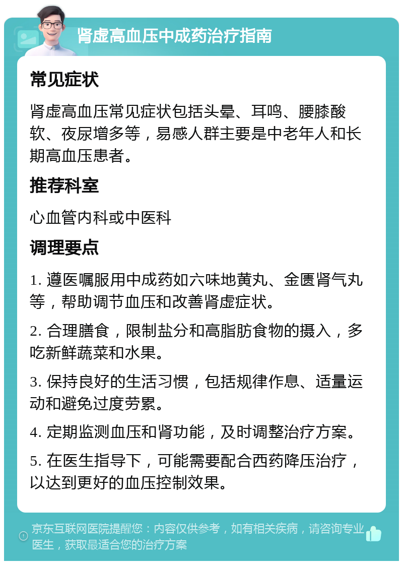 肾虚高血压中成药治疗指南 常见症状 肾虚高血压常见症状包括头晕、耳鸣、腰膝酸软、夜尿增多等，易感人群主要是中老年人和长期高血压患者。 推荐科室 心血管内科或中医科 调理要点 1. 遵医嘱服用中成药如六味地黄丸、金匮肾气丸等，帮助调节血压和改善肾虚症状。 2. 合理膳食，限制盐分和高脂肪食物的摄入，多吃新鲜蔬菜和水果。 3. 保持良好的生活习惯，包括规律作息、适量运动和避免过度劳累。 4. 定期监测血压和肾功能，及时调整治疗方案。 5. 在医生指导下，可能需要配合西药降压治疗，以达到更好的血压控制效果。