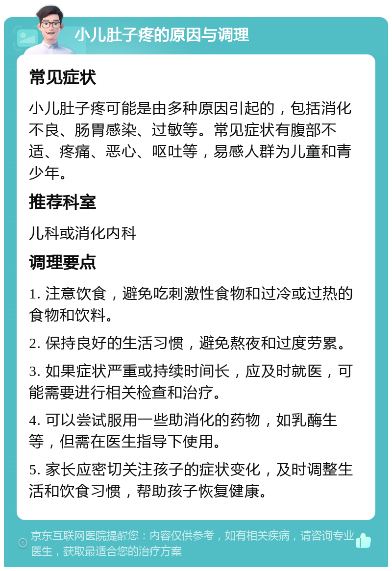 小儿肚子疼的原因与调理 常见症状 小儿肚子疼可能是由多种原因引起的，包括消化不良、肠胃感染、过敏等。常见症状有腹部不适、疼痛、恶心、呕吐等，易感人群为儿童和青少年。 推荐科室 儿科或消化内科 调理要点 1. 注意饮食，避免吃刺激性食物和过冷或过热的食物和饮料。 2. 保持良好的生活习惯，避免熬夜和过度劳累。 3. 如果症状严重或持续时间长，应及时就医，可能需要进行相关检查和治疗。 4. 可以尝试服用一些助消化的药物，如乳酶生等，但需在医生指导下使用。 5. 家长应密切关注孩子的症状变化，及时调整生活和饮食习惯，帮助孩子恢复健康。