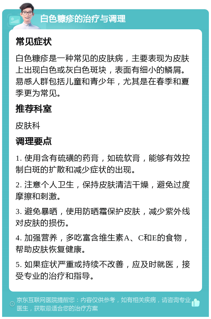 白色糠疹的治疗与调理 常见症状 白色糠疹是一种常见的皮肤病，主要表现为皮肤上出现白色或灰白色斑块，表面有细小的鳞屑。易感人群包括儿童和青少年，尤其是在春季和夏季更为常见。 推荐科室 皮肤科 调理要点 1. 使用含有硫磺的药膏，如硫软膏，能够有效控制白斑的扩散和减少症状的出现。 2. 注意个人卫生，保持皮肤清洁干燥，避免过度摩擦和刺激。 3. 避免暴晒，使用防晒霜保护皮肤，减少紫外线对皮肤的损伤。 4. 加强营养，多吃富含维生素A、C和E的食物，帮助皮肤恢复健康。 5. 如果症状严重或持续不改善，应及时就医，接受专业的治疗和指导。