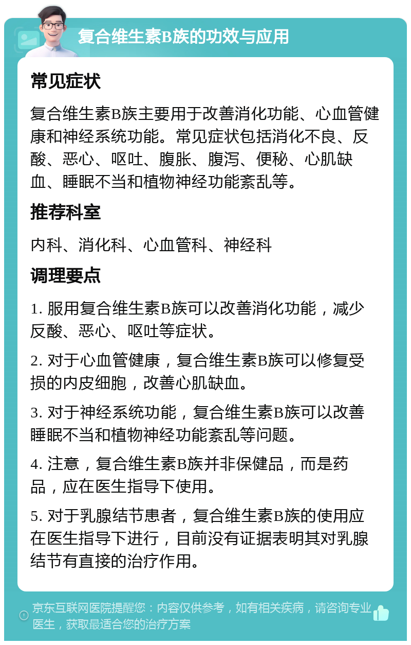 复合维生素B族的功效与应用 常见症状 复合维生素B族主要用于改善消化功能、心血管健康和神经系统功能。常见症状包括消化不良、反酸、恶心、呕吐、腹胀、腹泻、便秘、心肌缺血、睡眠不当和植物神经功能紊乱等。 推荐科室 内科、消化科、心血管科、神经科 调理要点 1. 服用复合维生素B族可以改善消化功能，减少反酸、恶心、呕吐等症状。 2. 对于心血管健康，复合维生素B族可以修复受损的内皮细胞，改善心肌缺血。 3. 对于神经系统功能，复合维生素B族可以改善睡眠不当和植物神经功能紊乱等问题。 4. 注意，复合维生素B族并非保健品，而是药品，应在医生指导下使用。 5. 对于乳腺结节患者，复合维生素B族的使用应在医生指导下进行，目前没有证据表明其对乳腺结节有直接的治疗作用。