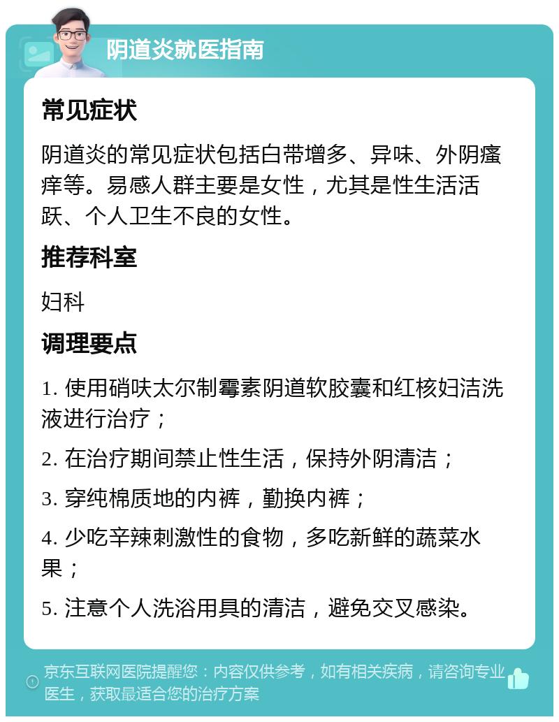 阴道炎就医指南 常见症状 阴道炎的常见症状包括白带增多、异味、外阴瘙痒等。易感人群主要是女性，尤其是性生活活跃、个人卫生不良的女性。 推荐科室 妇科 调理要点 1. 使用硝呋太尔制霉素阴道软胶囊和红核妇洁洗液进行治疗； 2. 在治疗期间禁止性生活，保持外阴清洁； 3. 穿纯棉质地的内裤，勤换内裤； 4. 少吃辛辣刺激性的食物，多吃新鲜的蔬菜水果； 5. 注意个人洗浴用具的清洁，避免交叉感染。