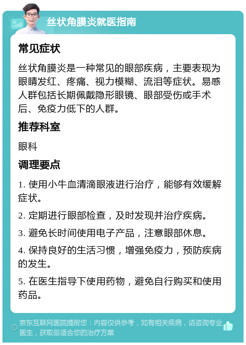 丝状角膜炎就医指南 常见症状 丝状角膜炎是一种常见的眼部疾病，主要表现为眼睛发红、疼痛、视力模糊、流泪等症状。易感人群包括长期佩戴隐形眼镜、眼部受伤或手术后、免疫力低下的人群。 推荐科室 眼科 调理要点 1. 使用小牛血清滴眼液进行治疗，能够有效缓解症状。 2. 定期进行眼部检查，及时发现并治疗疾病。 3. 避免长时间使用电子产品，注意眼部休息。 4. 保持良好的生活习惯，增强免疫力，预防疾病的发生。 5. 在医生指导下使用药物，避免自行购买和使用药品。