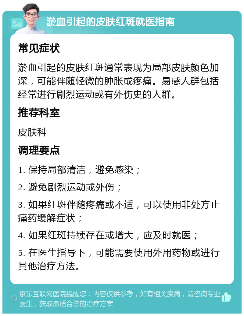 淤血引起的皮肤红斑就医指南 常见症状 淤血引起的皮肤红斑通常表现为局部皮肤颜色加深，可能伴随轻微的肿胀或疼痛。易感人群包括经常进行剧烈运动或有外伤史的人群。 推荐科室 皮肤科 调理要点 1. 保持局部清洁，避免感染； 2. 避免剧烈运动或外伤； 3. 如果红斑伴随疼痛或不适，可以使用非处方止痛药缓解症状； 4. 如果红斑持续存在或增大，应及时就医； 5. 在医生指导下，可能需要使用外用药物或进行其他治疗方法。