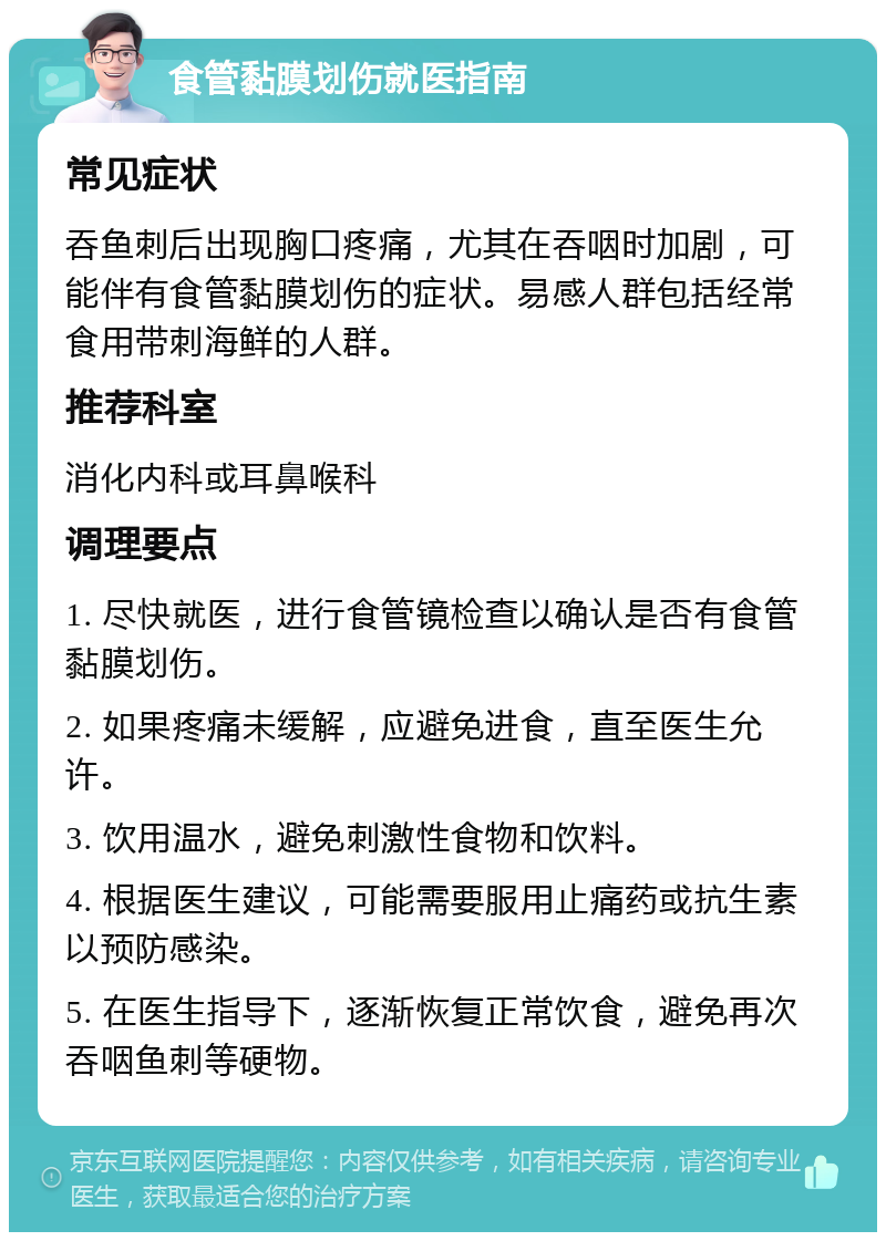 食管黏膜划伤就医指南 常见症状 吞鱼刺后出现胸口疼痛，尤其在吞咽时加剧，可能伴有食管黏膜划伤的症状。易感人群包括经常食用带刺海鲜的人群。 推荐科室 消化内科或耳鼻喉科 调理要点 1. 尽快就医，进行食管镜检查以确认是否有食管黏膜划伤。 2. 如果疼痛未缓解，应避免进食，直至医生允许。 3. 饮用温水，避免刺激性食物和饮料。 4. 根据医生建议，可能需要服用止痛药或抗生素以预防感染。 5. 在医生指导下，逐渐恢复正常饮食，避免再次吞咽鱼刺等硬物。