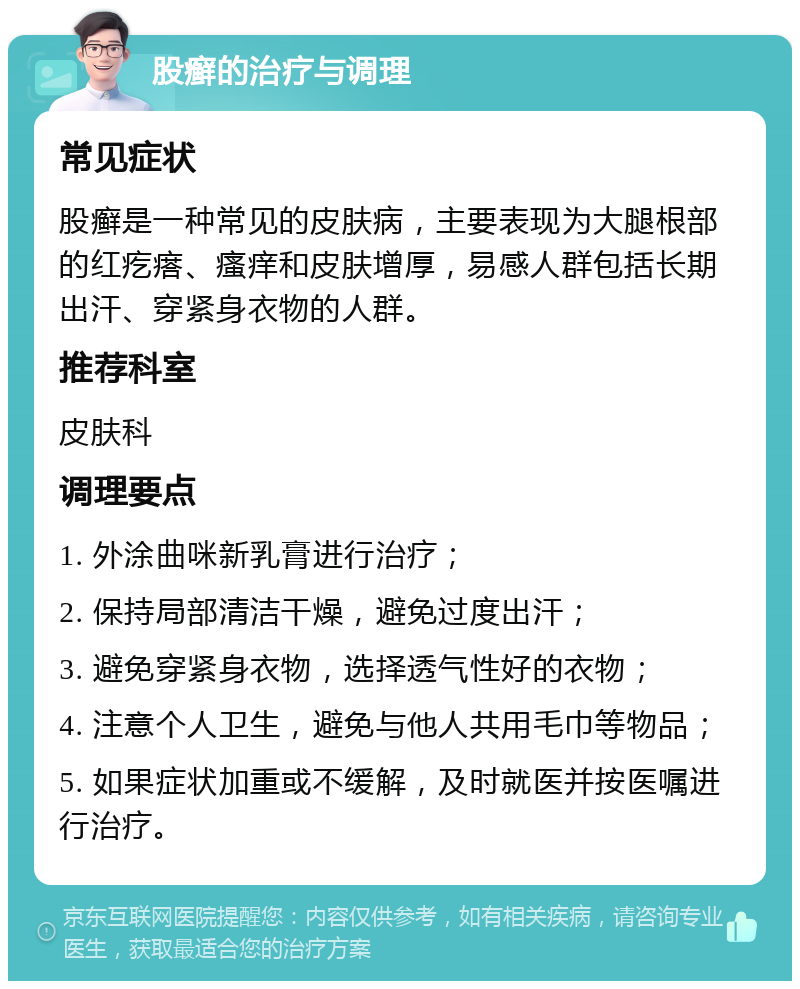 股癣的治疗与调理 常见症状 股癣是一种常见的皮肤病，主要表现为大腿根部的红疙瘩、瘙痒和皮肤增厚，易感人群包括长期出汗、穿紧身衣物的人群。 推荐科室 皮肤科 调理要点 1. 外涂曲咪新乳膏进行治疗； 2. 保持局部清洁干燥，避免过度出汗； 3. 避免穿紧身衣物，选择透气性好的衣物； 4. 注意个人卫生，避免与他人共用毛巾等物品； 5. 如果症状加重或不缓解，及时就医并按医嘱进行治疗。