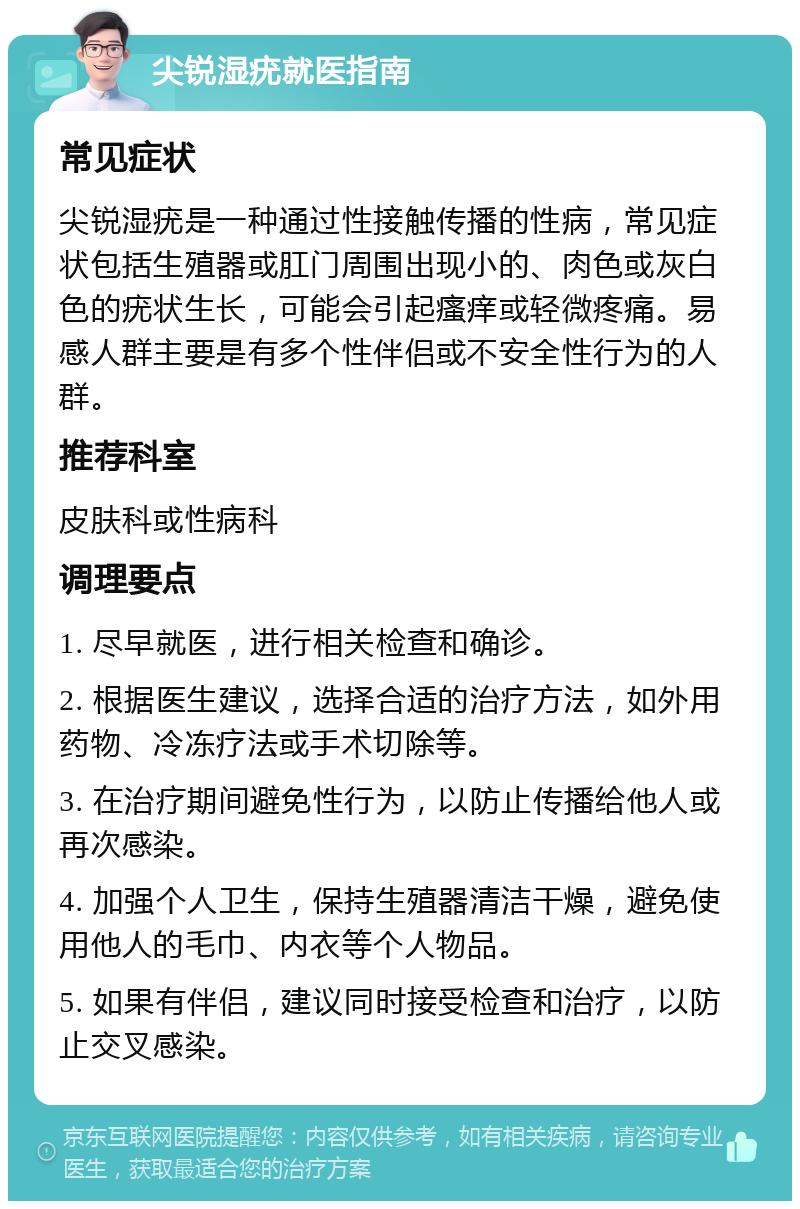 尖锐湿疣就医指南 常见症状 尖锐湿疣是一种通过性接触传播的性病，常见症状包括生殖器或肛门周围出现小的、肉色或灰白色的疣状生长，可能会引起瘙痒或轻微疼痛。易感人群主要是有多个性伴侣或不安全性行为的人群。 推荐科室 皮肤科或性病科 调理要点 1. 尽早就医，进行相关检查和确诊。 2. 根据医生建议，选择合适的治疗方法，如外用药物、冷冻疗法或手术切除等。 3. 在治疗期间避免性行为，以防止传播给他人或再次感染。 4. 加强个人卫生，保持生殖器清洁干燥，避免使用他人的毛巾、内衣等个人物品。 5. 如果有伴侣，建议同时接受检查和治疗，以防止交叉感染。