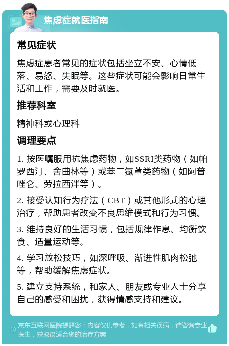 焦虑症就医指南 常见症状 焦虑症患者常见的症状包括坐立不安、心情低落、易怒、失眠等。这些症状可能会影响日常生活和工作，需要及时就医。 推荐科室 精神科或心理科 调理要点 1. 按医嘱服用抗焦虑药物，如SSRI类药物（如帕罗西汀、舍曲林等）或苯二氮䓬类药物（如阿普唑仑、劳拉西泮等）。 2. 接受认知行为疗法（CBT）或其他形式的心理治疗，帮助患者改变不良思维模式和行为习惯。 3. 维持良好的生活习惯，包括规律作息、均衡饮食、适量运动等。 4. 学习放松技巧，如深呼吸、渐进性肌肉松弛等，帮助缓解焦虑症状。 5. 建立支持系统，和家人、朋友或专业人士分享自己的感受和困扰，获得情感支持和建议。