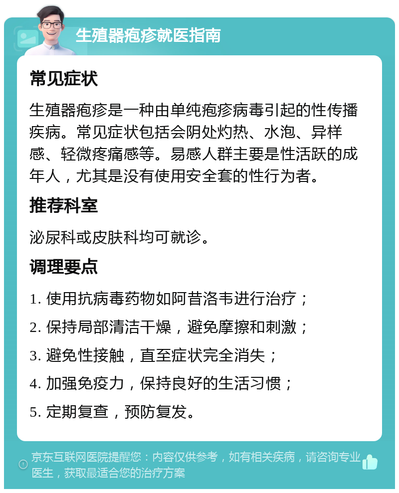 生殖器疱疹就医指南 常见症状 生殖器疱疹是一种由单纯疱疹病毒引起的性传播疾病。常见症状包括会阴处灼热、水泡、异样感、轻微疼痛感等。易感人群主要是性活跃的成年人，尤其是没有使用安全套的性行为者。 推荐科室 泌尿科或皮肤科均可就诊。 调理要点 1. 使用抗病毒药物如阿昔洛韦进行治疗； 2. 保持局部清洁干燥，避免摩擦和刺激； 3. 避免性接触，直至症状完全消失； 4. 加强免疫力，保持良好的生活习惯； 5. 定期复查，预防复发。