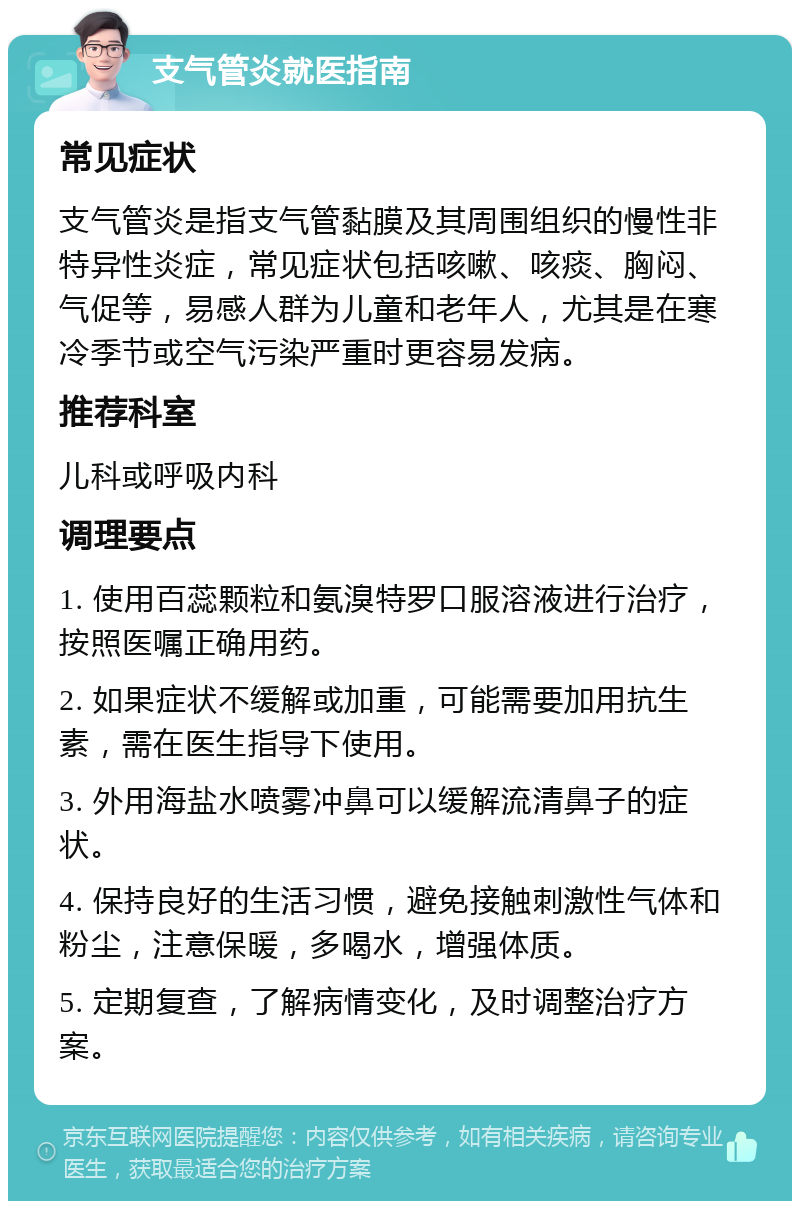 支气管炎就医指南 常见症状 支气管炎是指支气管黏膜及其周围组织的慢性非特异性炎症，常见症状包括咳嗽、咳痰、胸闷、气促等，易感人群为儿童和老年人，尤其是在寒冷季节或空气污染严重时更容易发病。 推荐科室 儿科或呼吸内科 调理要点 1. 使用百蕊颗粒和氨溴特罗口服溶液进行治疗，按照医嘱正确用药。 2. 如果症状不缓解或加重，可能需要加用抗生素，需在医生指导下使用。 3. 外用海盐水喷雾冲鼻可以缓解流清鼻子的症状。 4. 保持良好的生活习惯，避免接触刺激性气体和粉尘，注意保暖，多喝水，增强体质。 5. 定期复查，了解病情变化，及时调整治疗方案。