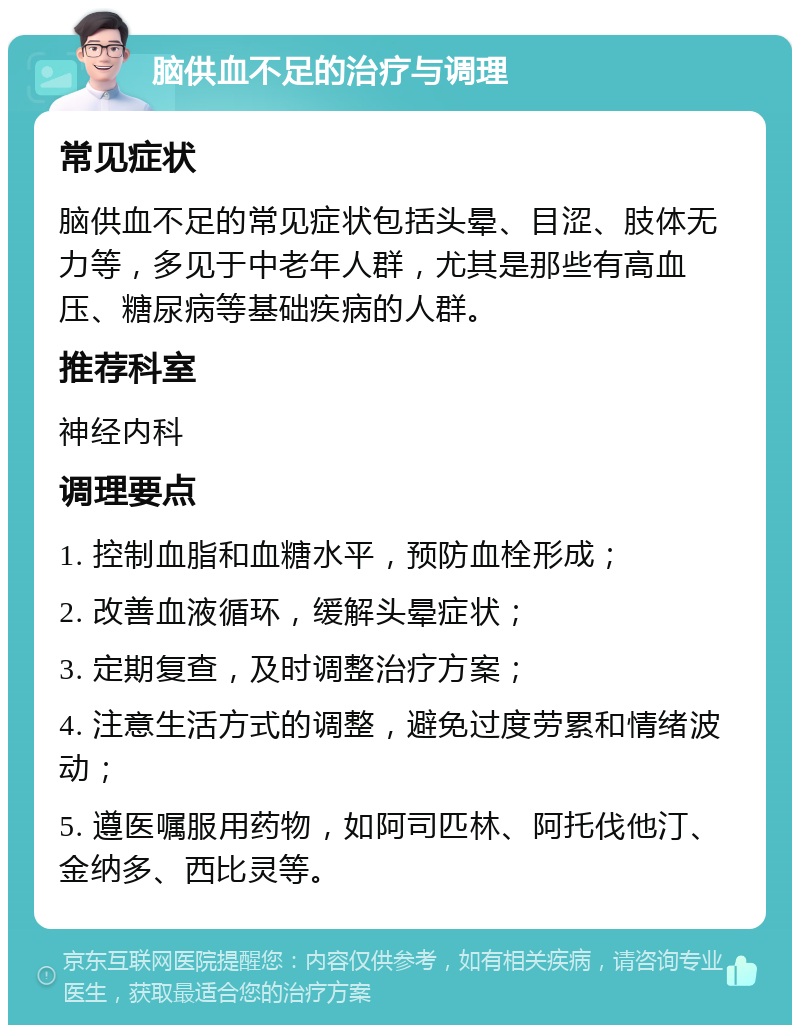 脑供血不足的治疗与调理 常见症状 脑供血不足的常见症状包括头晕、目涩、肢体无力等，多见于中老年人群，尤其是那些有高血压、糖尿病等基础疾病的人群。 推荐科室 神经内科 调理要点 1. 控制血脂和血糖水平，预防血栓形成； 2. 改善血液循环，缓解头晕症状； 3. 定期复查，及时调整治疗方案； 4. 注意生活方式的调整，避免过度劳累和情绪波动； 5. 遵医嘱服用药物，如阿司匹林、阿托伐他汀、金纳多、西比灵等。