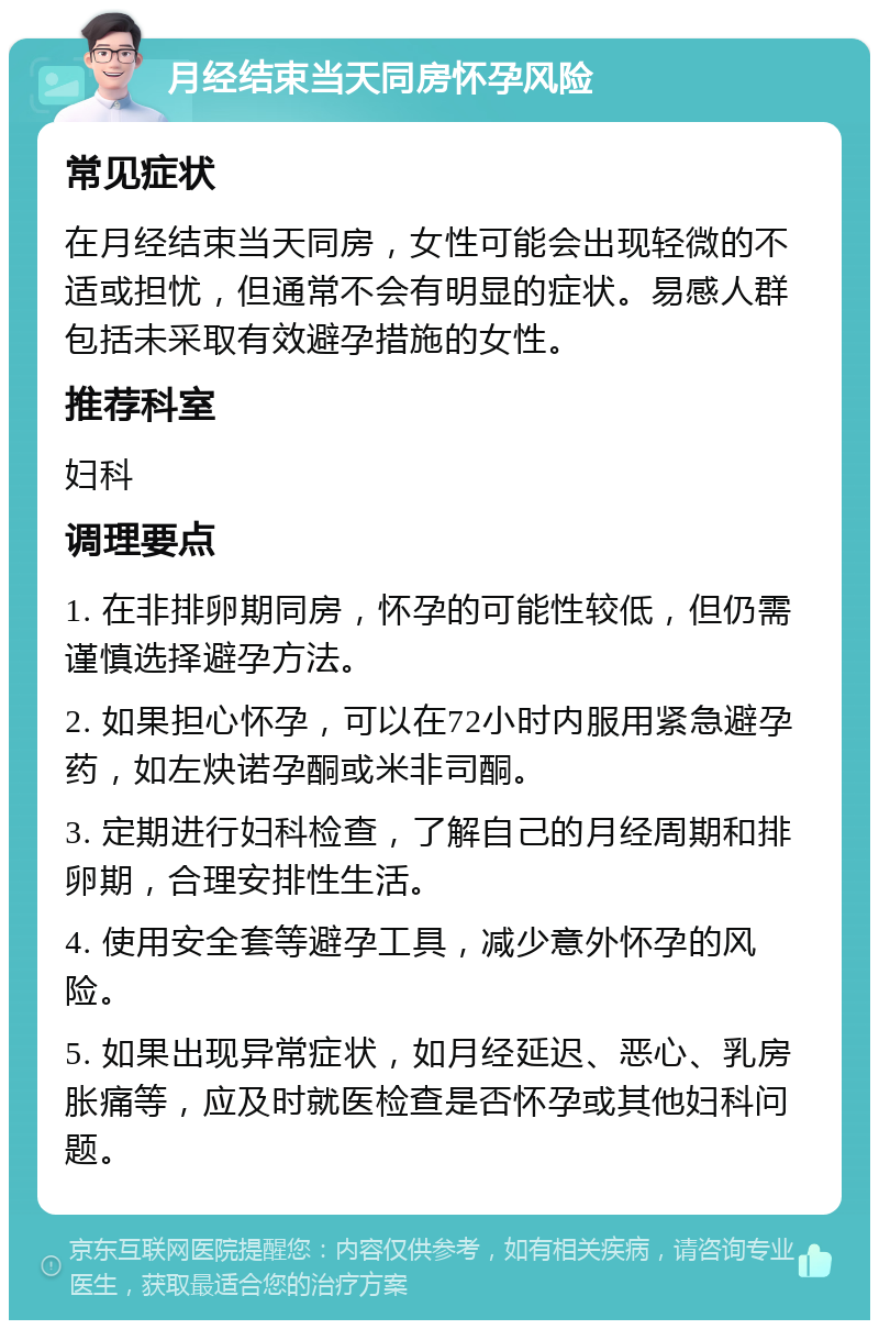 月经结束当天同房怀孕风险 常见症状 在月经结束当天同房，女性可能会出现轻微的不适或担忧，但通常不会有明显的症状。易感人群包括未采取有效避孕措施的女性。 推荐科室 妇科 调理要点 1. 在非排卵期同房，怀孕的可能性较低，但仍需谨慎选择避孕方法。 2. 如果担心怀孕，可以在72小时内服用紧急避孕药，如左炔诺孕酮或米非司酮。 3. 定期进行妇科检查，了解自己的月经周期和排卵期，合理安排性生活。 4. 使用安全套等避孕工具，减少意外怀孕的风险。 5. 如果出现异常症状，如月经延迟、恶心、乳房胀痛等，应及时就医检查是否怀孕或其他妇科问题。