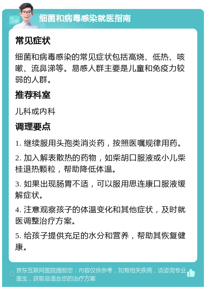 细菌和病毒感染就医指南 常见症状 细菌和病毒感染的常见症状包括高烧、低热、咳嗽、流鼻涕等。易感人群主要是儿童和免疫力较弱的人群。 推荐科室 儿科或内科 调理要点 1. 继续服用头孢类消炎药，按照医嘱规律用药。 2. 加入解表散热的药物，如柴胡口服液或小儿柴桂退热颗粒，帮助降低体温。 3. 如果出现肠胃不适，可以服用思连康口服液缓解症状。 4. 注意观察孩子的体温变化和其他症状，及时就医调整治疗方案。 5. 给孩子提供充足的水分和营养，帮助其恢复健康。