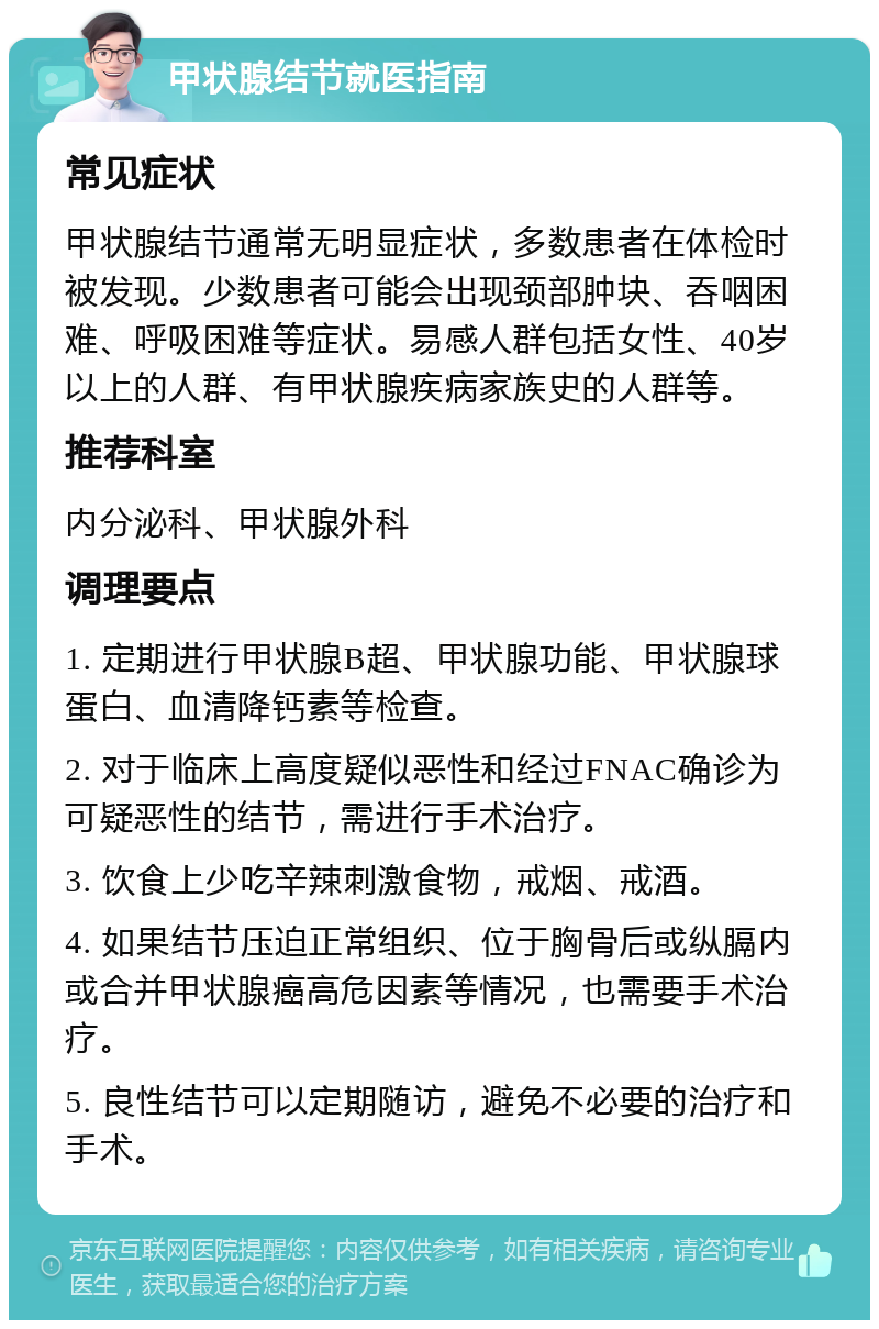 甲状腺结节就医指南 常见症状 甲状腺结节通常无明显症状，多数患者在体检时被发现。少数患者可能会出现颈部肿块、吞咽困难、呼吸困难等症状。易感人群包括女性、40岁以上的人群、有甲状腺疾病家族史的人群等。 推荐科室 内分泌科、甲状腺外科 调理要点 1. 定期进行甲状腺B超、甲状腺功能、甲状腺球蛋白、血清降钙素等检查。 2. 对于临床上高度疑似恶性和经过FNAC确诊为可疑恶性的结节，需进行手术治疗。 3. 饮食上少吃辛辣刺激食物，戒烟、戒酒。 4. 如果结节压迫正常组织、位于胸骨后或纵膈内或合并甲状腺癌高危因素等情况，也需要手术治疗。 5. 良性结节可以定期随访，避免不必要的治疗和手术。