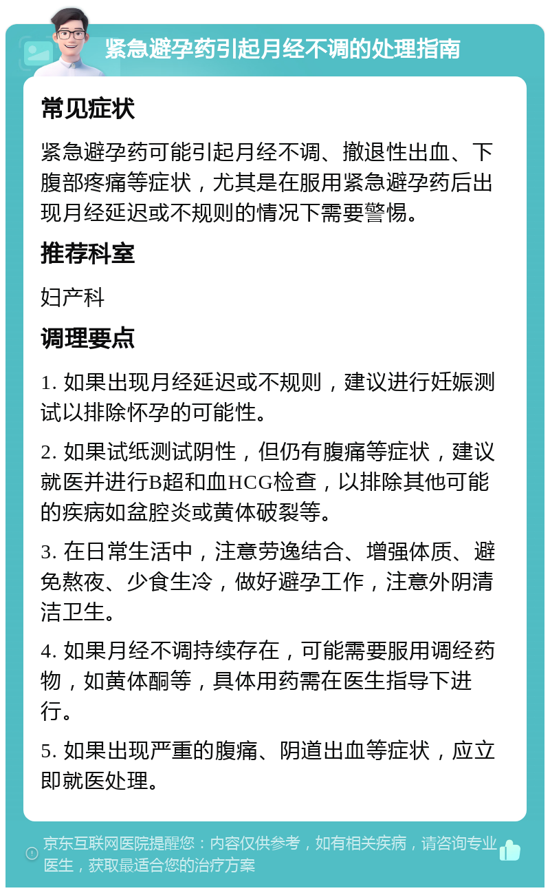 紧急避孕药引起月经不调的处理指南 常见症状 紧急避孕药可能引起月经不调、撤退性出血、下腹部疼痛等症状，尤其是在服用紧急避孕药后出现月经延迟或不规则的情况下需要警惕。 推荐科室 妇产科 调理要点 1. 如果出现月经延迟或不规则，建议进行妊娠测试以排除怀孕的可能性。 2. 如果试纸测试阴性，但仍有腹痛等症状，建议就医并进行B超和血HCG检查，以排除其他可能的疾病如盆腔炎或黄体破裂等。 3. 在日常生活中，注意劳逸结合、增强体质、避免熬夜、少食生冷，做好避孕工作，注意外阴清洁卫生。 4. 如果月经不调持续存在，可能需要服用调经药物，如黄体酮等，具体用药需在医生指导下进行。 5. 如果出现严重的腹痛、阴道出血等症状，应立即就医处理。