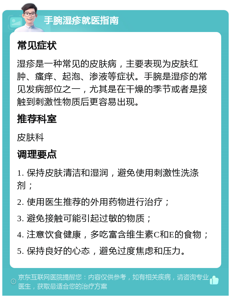 手腕湿疹就医指南 常见症状 湿疹是一种常见的皮肤病，主要表现为皮肤红肿、瘙痒、起泡、渗液等症状。手腕是湿疹的常见发病部位之一，尤其是在干燥的季节或者是接触到刺激性物质后更容易出现。 推荐科室 皮肤科 调理要点 1. 保持皮肤清洁和湿润，避免使用刺激性洗涤剂； 2. 使用医生推荐的外用药物进行治疗； 3. 避免接触可能引起过敏的物质； 4. 注意饮食健康，多吃富含维生素C和E的食物； 5. 保持良好的心态，避免过度焦虑和压力。