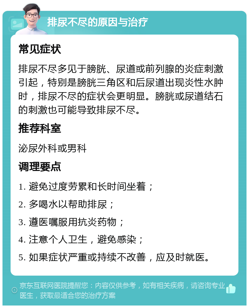 排尿不尽的原因与治疗 常见症状 排尿不尽多见于膀胱、尿道或前列腺的炎症刺激引起，特别是膀胱三角区和后尿道出现炎性水肿时，排尿不尽的症状会更明显。膀胱或尿道结石的刺激也可能导致排尿不尽。 推荐科室 泌尿外科或男科 调理要点 1. 避免过度劳累和长时间坐着； 2. 多喝水以帮助排尿； 3. 遵医嘱服用抗炎药物； 4. 注意个人卫生，避免感染； 5. 如果症状严重或持续不改善，应及时就医。