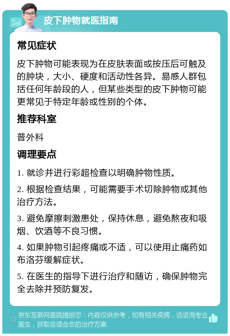 皮下肿物就医指南 常见症状 皮下肿物可能表现为在皮肤表面或按压后可触及的肿块，大小、硬度和活动性各异。易感人群包括任何年龄段的人，但某些类型的皮下肿物可能更常见于特定年龄或性别的个体。 推荐科室 普外科 调理要点 1. 就诊并进行彩超检查以明确肿物性质。 2. 根据检查结果，可能需要手术切除肿物或其他治疗方法。 3. 避免摩擦刺激患处，保持休息，避免熬夜和吸烟、饮酒等不良习惯。 4. 如果肿物引起疼痛或不适，可以使用止痛药如布洛芬缓解症状。 5. 在医生的指导下进行治疗和随访，确保肿物完全去除并预防复发。