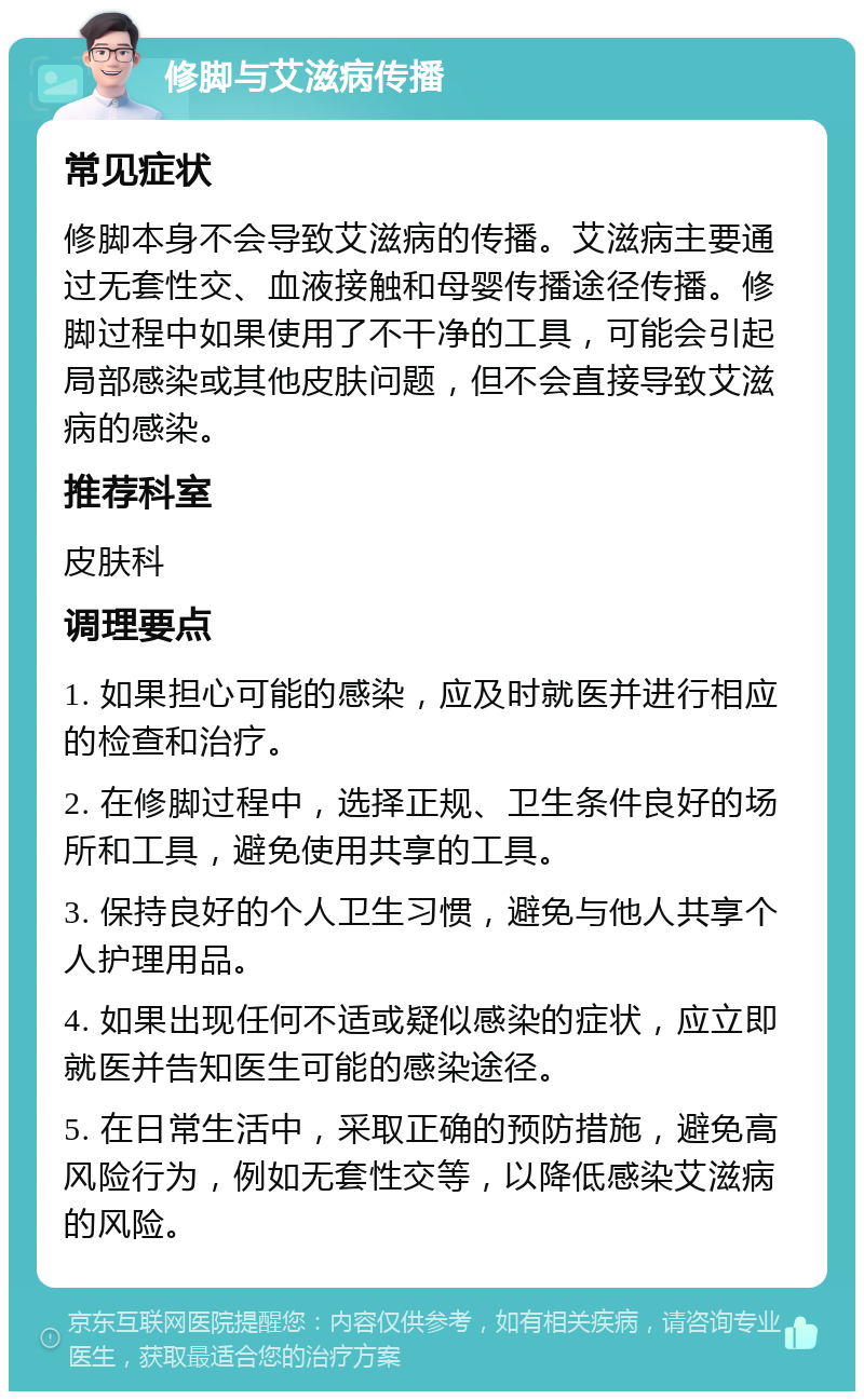 修脚与艾滋病传播 常见症状 修脚本身不会导致艾滋病的传播。艾滋病主要通过无套性交、血液接触和母婴传播途径传播。修脚过程中如果使用了不干净的工具，可能会引起局部感染或其他皮肤问题，但不会直接导致艾滋病的感染。 推荐科室 皮肤科 调理要点 1. 如果担心可能的感染，应及时就医并进行相应的检查和治疗。 2. 在修脚过程中，选择正规、卫生条件良好的场所和工具，避免使用共享的工具。 3. 保持良好的个人卫生习惯，避免与他人共享个人护理用品。 4. 如果出现任何不适或疑似感染的症状，应立即就医并告知医生可能的感染途径。 5. 在日常生活中，采取正确的预防措施，避免高风险行为，例如无套性交等，以降低感染艾滋病的风险。