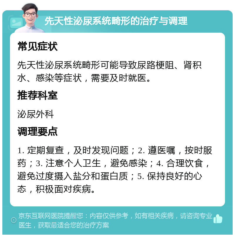 先天性泌尿系统畸形的治疗与调理 常见症状 先天性泌尿系统畸形可能导致尿路梗阻、肾积水、感染等症状，需要及时就医。 推荐科室 泌尿外科 调理要点 1. 定期复查，及时发现问题；2. 遵医嘱，按时服药；3. 注意个人卫生，避免感染；4. 合理饮食，避免过度摄入盐分和蛋白质；5. 保持良好的心态，积极面对疾病。