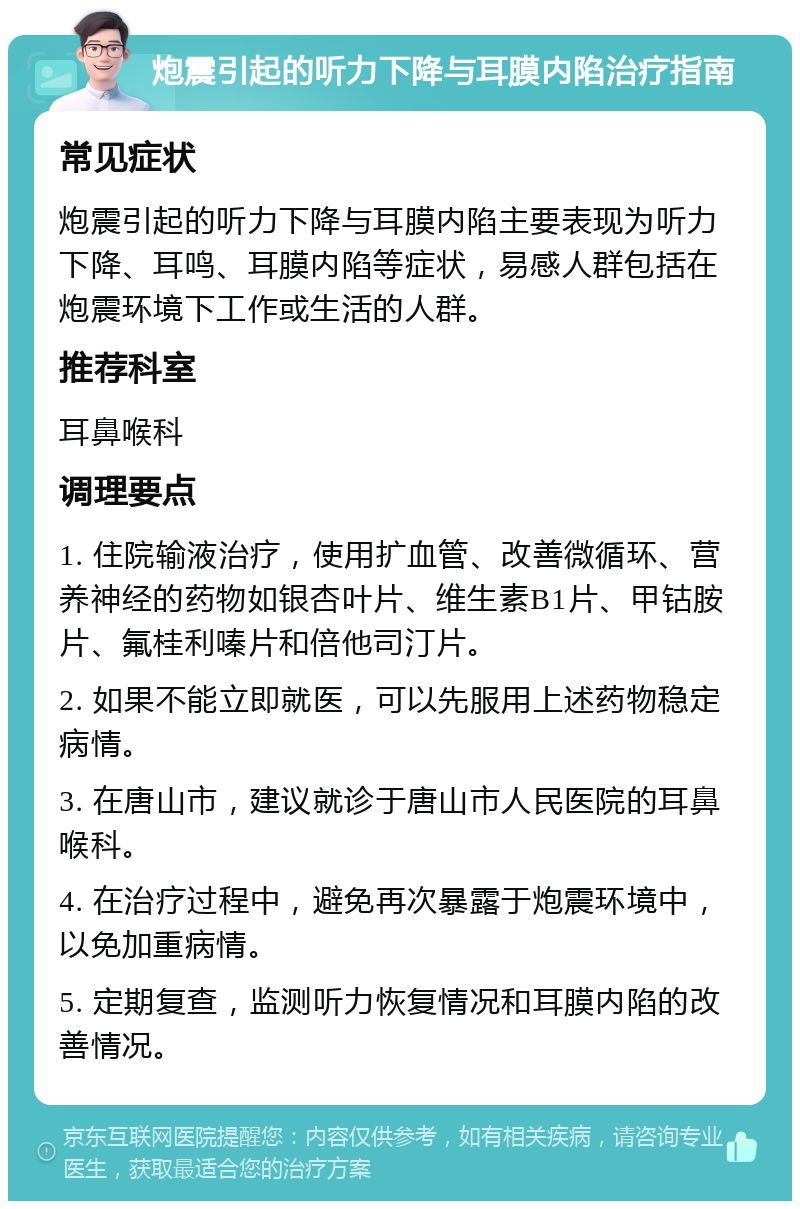 炮震引起的听力下降与耳膜内陷治疗指南 常见症状 炮震引起的听力下降与耳膜内陷主要表现为听力下降、耳鸣、耳膜内陷等症状，易感人群包括在炮震环境下工作或生活的人群。 推荐科室 耳鼻喉科 调理要点 1. 住院输液治疗，使用扩血管、改善微循环、营养神经的药物如银杏叶片、维生素B1片、甲钴胺片、氟桂利嗪片和倍他司汀片。 2. 如果不能立即就医，可以先服用上述药物稳定病情。 3. 在唐山市，建议就诊于唐山市人民医院的耳鼻喉科。 4. 在治疗过程中，避免再次暴露于炮震环境中，以免加重病情。 5. 定期复查，监测听力恢复情况和耳膜内陷的改善情况。