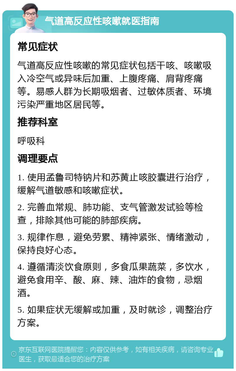 气道高反应性咳嗽就医指南 常见症状 气道高反应性咳嗽的常见症状包括干咳、咳嗽吸入冷空气或异味后加重、上腹疼痛、肩背疼痛等。易感人群为长期吸烟者、过敏体质者、环境污染严重地区居民等。 推荐科室 呼吸科 调理要点 1. 使用孟鲁司特钠片和苏黄止咳胶囊进行治疗，缓解气道敏感和咳嗽症状。 2. 完善血常规、肺功能、支气管激发试验等检查，排除其他可能的肺部疾病。 3. 规律作息，避免劳累、精神紧张、情绪激动，保持良好心态。 4. 遵循清淡饮食原则，多食瓜果蔬菜，多饮水，避免食用辛、酸、麻、辣、油炸的食物，忌烟酒。 5. 如果症状无缓解或加重，及时就诊，调整治疗方案。