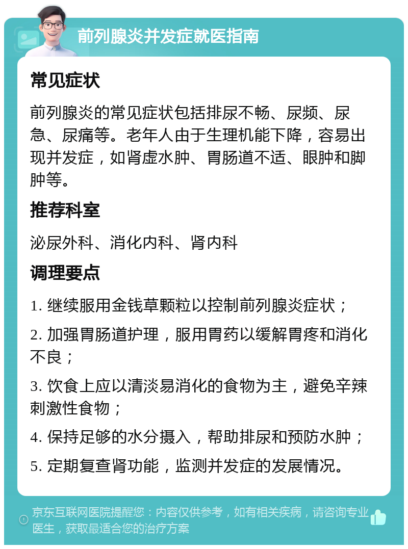 前列腺炎并发症就医指南 常见症状 前列腺炎的常见症状包括排尿不畅、尿频、尿急、尿痛等。老年人由于生理机能下降，容易出现并发症，如肾虚水肿、胃肠道不适、眼肿和脚肿等。 推荐科室 泌尿外科、消化内科、肾内科 调理要点 1. 继续服用金钱草颗粒以控制前列腺炎症状； 2. 加强胃肠道护理，服用胃药以缓解胃疼和消化不良； 3. 饮食上应以清淡易消化的食物为主，避免辛辣刺激性食物； 4. 保持足够的水分摄入，帮助排尿和预防水肿； 5. 定期复查肾功能，监测并发症的发展情况。