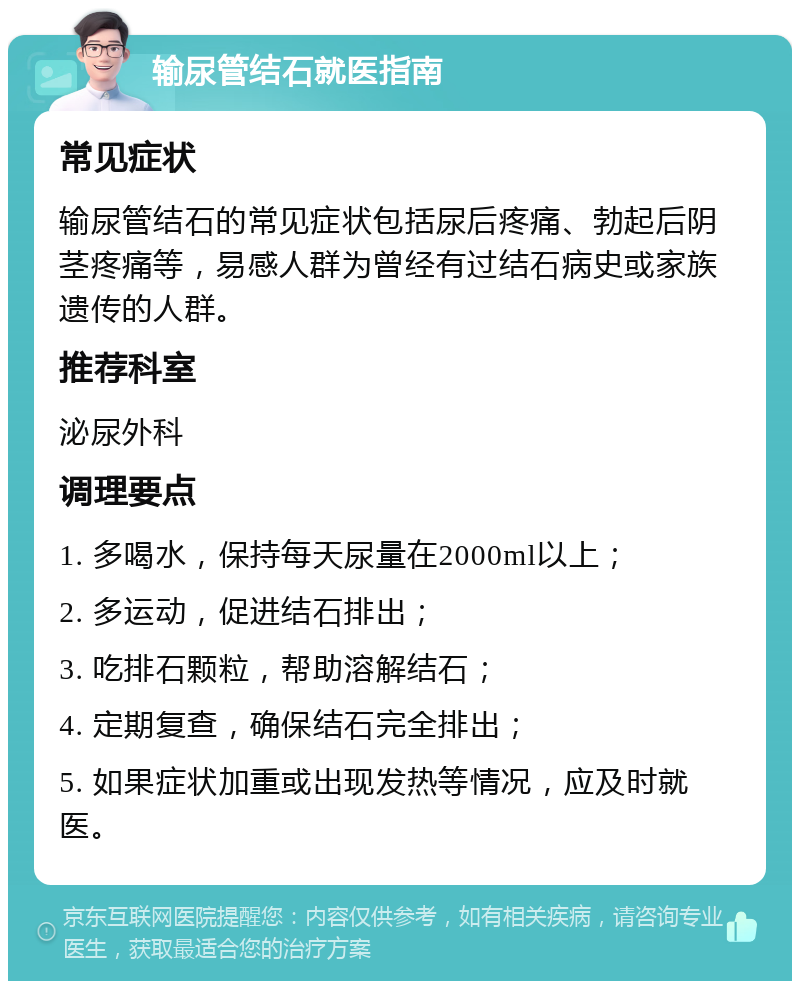 输尿管结石就医指南 常见症状 输尿管结石的常见症状包括尿后疼痛、勃起后阴茎疼痛等，易感人群为曾经有过结石病史或家族遗传的人群。 推荐科室 泌尿外科 调理要点 1. 多喝水，保持每天尿量在2000ml以上； 2. 多运动，促进结石排出； 3. 吃排石颗粒，帮助溶解结石； 4. 定期复查，确保结石完全排出； 5. 如果症状加重或出现发热等情况，应及时就医。