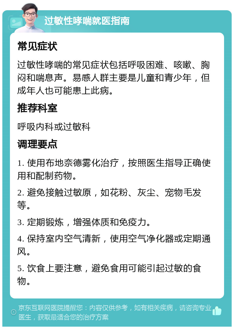 过敏性哮喘就医指南 常见症状 过敏性哮喘的常见症状包括呼吸困难、咳嗽、胸闷和喘息声。易感人群主要是儿童和青少年，但成年人也可能患上此病。 推荐科室 呼吸内科或过敏科 调理要点 1. 使用布地奈德雾化治疗，按照医生指导正确使用和配制药物。 2. 避免接触过敏原，如花粉、灰尘、宠物毛发等。 3. 定期锻炼，增强体质和免疫力。 4. 保持室内空气清新，使用空气净化器或定期通风。 5. 饮食上要注意，避免食用可能引起过敏的食物。