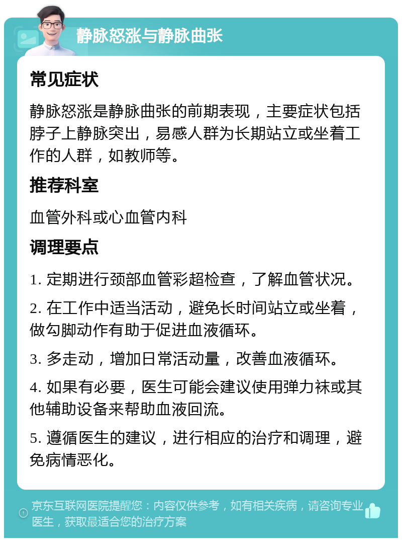 静脉怒涨与静脉曲张 常见症状 静脉怒涨是静脉曲张的前期表现，主要症状包括脖子上静脉突出，易感人群为长期站立或坐着工作的人群，如教师等。 推荐科室 血管外科或心血管内科 调理要点 1. 定期进行颈部血管彩超检查，了解血管状况。 2. 在工作中适当活动，避免长时间站立或坐着，做勾脚动作有助于促进血液循环。 3. 多走动，增加日常活动量，改善血液循环。 4. 如果有必要，医生可能会建议使用弹力袜或其他辅助设备来帮助血液回流。 5. 遵循医生的建议，进行相应的治疗和调理，避免病情恶化。