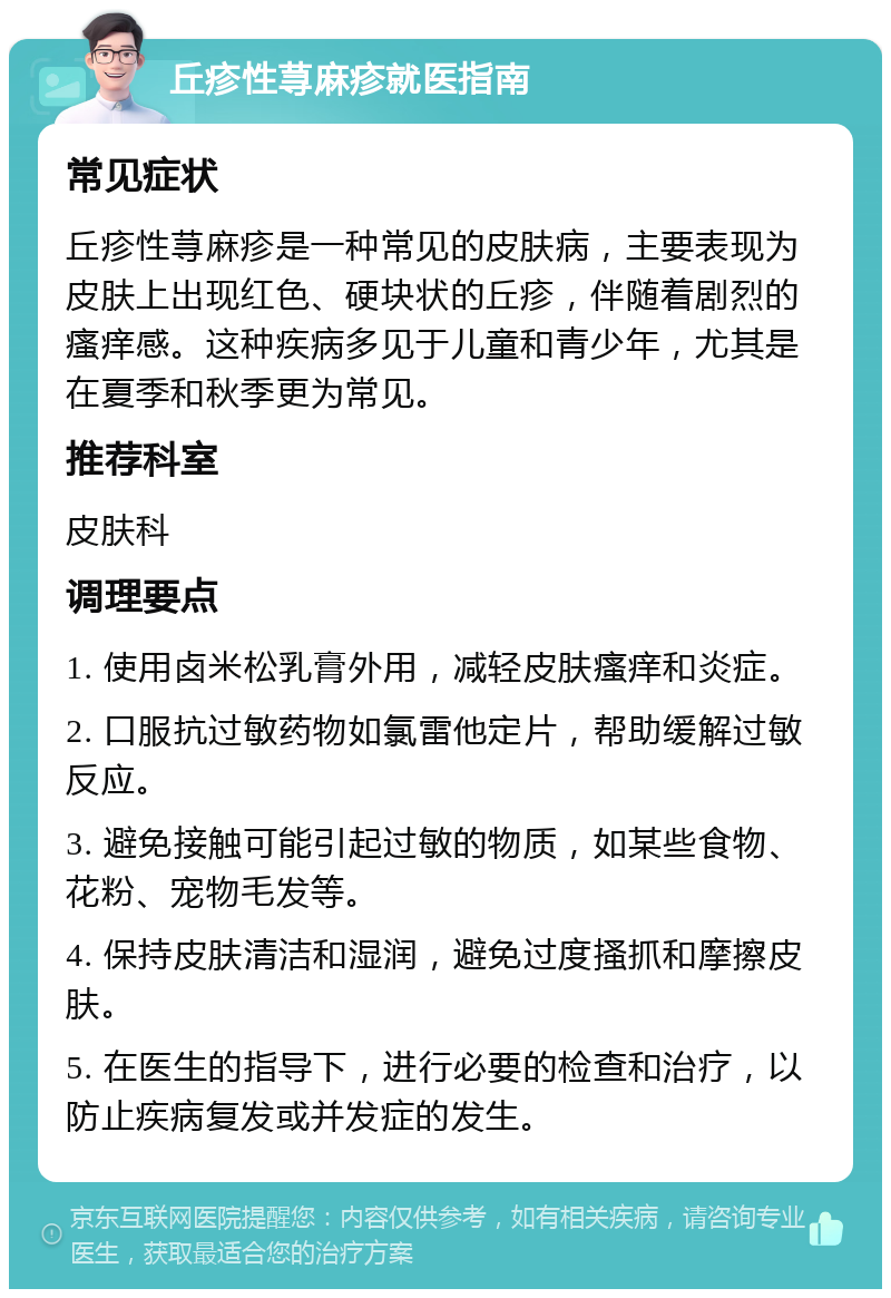 丘疹性荨麻疹就医指南 常见症状 丘疹性荨麻疹是一种常见的皮肤病，主要表现为皮肤上出现红色、硬块状的丘疹，伴随着剧烈的瘙痒感。这种疾病多见于儿童和青少年，尤其是在夏季和秋季更为常见。 推荐科室 皮肤科 调理要点 1. 使用卤米松乳膏外用，减轻皮肤瘙痒和炎症。 2. 口服抗过敏药物如氯雷他定片，帮助缓解过敏反应。 3. 避免接触可能引起过敏的物质，如某些食物、花粉、宠物毛发等。 4. 保持皮肤清洁和湿润，避免过度搔抓和摩擦皮肤。 5. 在医生的指导下，进行必要的检查和治疗，以防止疾病复发或并发症的发生。