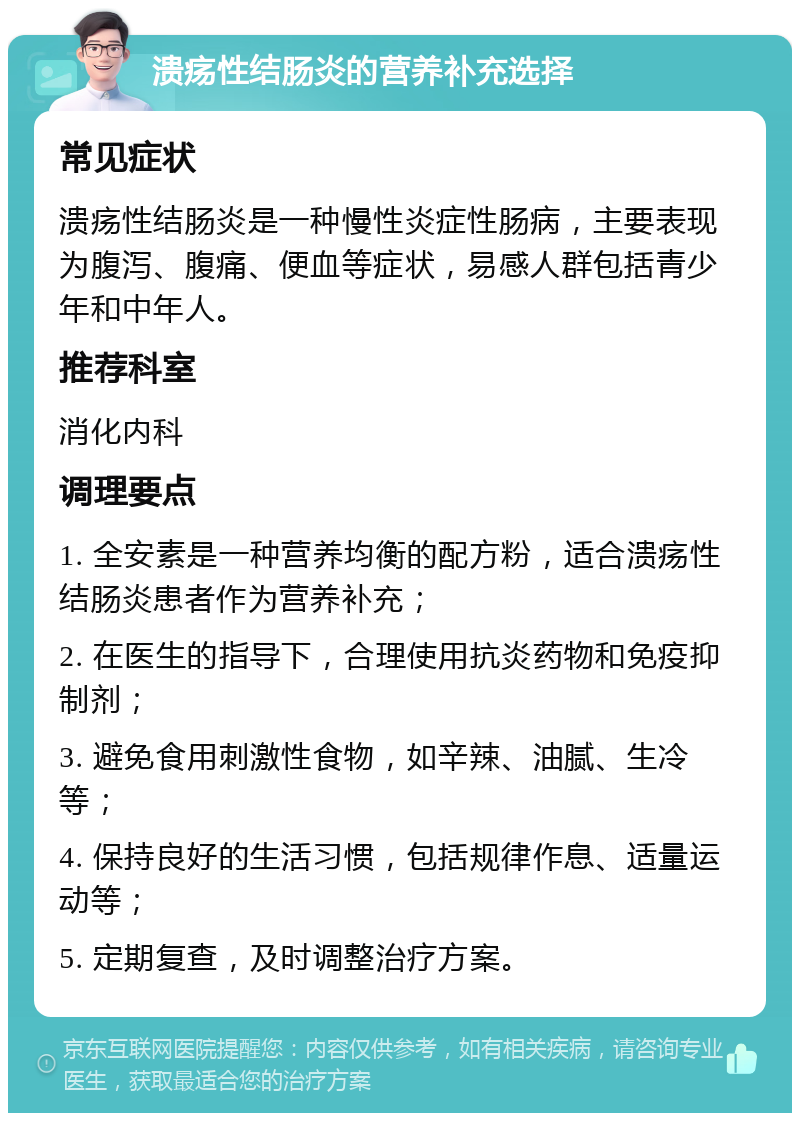 溃疡性结肠炎的营养补充选择 常见症状 溃疡性结肠炎是一种慢性炎症性肠病，主要表现为腹泻、腹痛、便血等症状，易感人群包括青少年和中年人。 推荐科室 消化内科 调理要点 1. 全安素是一种营养均衡的配方粉，适合溃疡性结肠炎患者作为营养补充； 2. 在医生的指导下，合理使用抗炎药物和免疫抑制剂； 3. 避免食用刺激性食物，如辛辣、油腻、生冷等； 4. 保持良好的生活习惯，包括规律作息、适量运动等； 5. 定期复查，及时调整治疗方案。