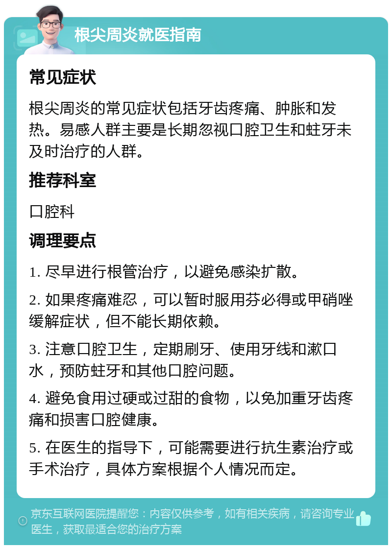 根尖周炎就医指南 常见症状 根尖周炎的常见症状包括牙齿疼痛、肿胀和发热。易感人群主要是长期忽视口腔卫生和蛀牙未及时治疗的人群。 推荐科室 口腔科 调理要点 1. 尽早进行根管治疗，以避免感染扩散。 2. 如果疼痛难忍，可以暂时服用芬必得或甲硝唑缓解症状，但不能长期依赖。 3. 注意口腔卫生，定期刷牙、使用牙线和漱口水，预防蛀牙和其他口腔问题。 4. 避免食用过硬或过甜的食物，以免加重牙齿疼痛和损害口腔健康。 5. 在医生的指导下，可能需要进行抗生素治疗或手术治疗，具体方案根据个人情况而定。