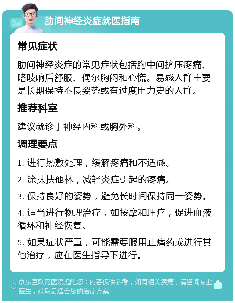 肋间神经炎症就医指南 常见症状 肋间神经炎症的常见症状包括胸中间挤压疼痛、咯吱响后舒服、偶尔胸闷和心慌。易感人群主要是长期保持不良姿势或有过度用力史的人群。 推荐科室 建议就诊于神经内科或胸外科。 调理要点 1. 进行热敷处理，缓解疼痛和不适感。 2. 涂抹扶他林，减轻炎症引起的疼痛。 3. 保持良好的姿势，避免长时间保持同一姿势。 4. 适当进行物理治疗，如按摩和理疗，促进血液循环和神经恢复。 5. 如果症状严重，可能需要服用止痛药或进行其他治疗，应在医生指导下进行。