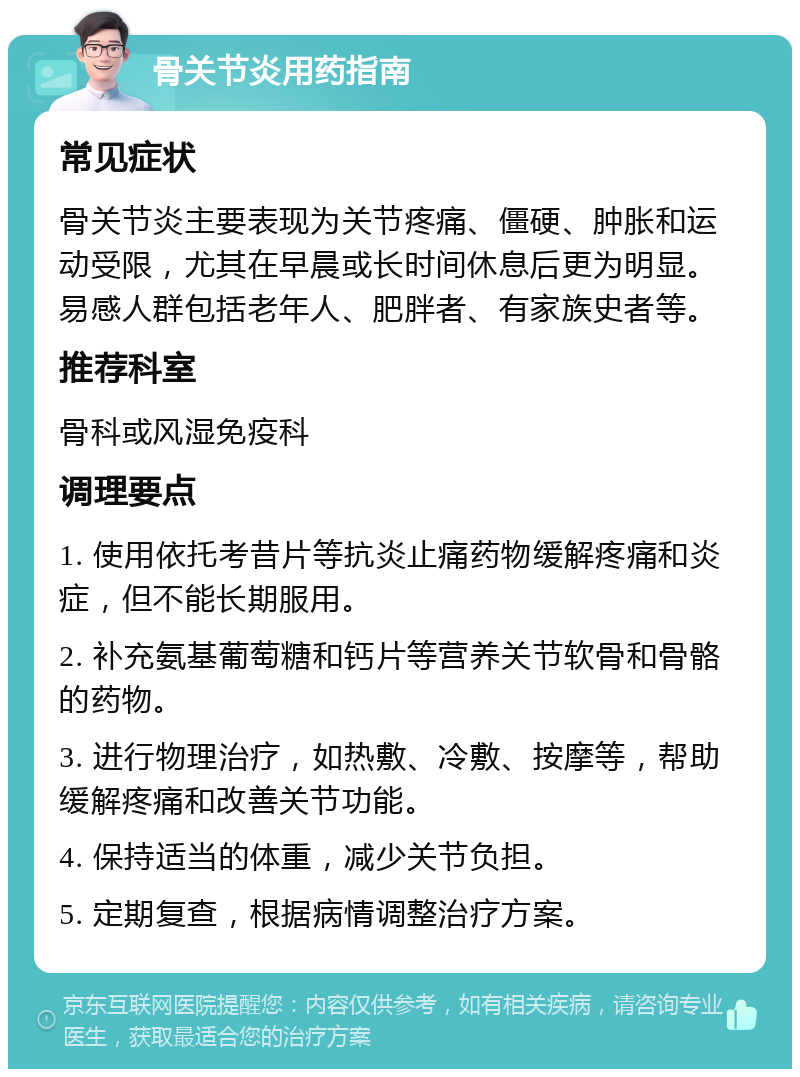 骨关节炎用药指南 常见症状 骨关节炎主要表现为关节疼痛、僵硬、肿胀和运动受限，尤其在早晨或长时间休息后更为明显。易感人群包括老年人、肥胖者、有家族史者等。 推荐科室 骨科或风湿免疫科 调理要点 1. 使用依托考昔片等抗炎止痛药物缓解疼痛和炎症，但不能长期服用。 2. 补充氨基葡萄糖和钙片等营养关节软骨和骨骼的药物。 3. 进行物理治疗，如热敷、冷敷、按摩等，帮助缓解疼痛和改善关节功能。 4. 保持适当的体重，减少关节负担。 5. 定期复查，根据病情调整治疗方案。